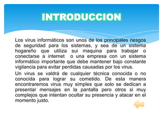 INTRODUCCION

Los virus informáticos son unos de los principales riesgos
de seguridad para los sistemas, y sea de un sistema
hogareño que utiliza sui maquina para trabajar o
conectarse a internet o una empresa con un sistema
informático importante que debe mantener bajo constante
vigilancia para evitar perdidas causadas por los virus.
Un virus se valdrá de cualquier técnica conocida o no
conocida para lograr su cometido. De esta manera
encontraremos virus muy simples que solo se dedican a
presentar mensajes en la pantalla pero otros si muy
complejos que intentan ocultar su presencia y atacar en el
momento justo.
 
