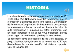 HISTORIA
Los virus tienen la misma edad que las computadoras. En
1949 John Von Nehumam describió programas que se
reproducen a si mismos en su libro Teoría y Organización
de Autómatas Complicados. Es hasta mucho después que
se le comienza a llamar como virus . La característica de
auto-reproducción y mutación de estos programas, que
las hace parecidas a las de los virus biológicos, parece
ser el origen de nombre con que hoy los conocemos.
Se reconoce como antecedente de los virus actuales, un
juego creado por programadores de la empresa AT&T que
desarrollaron la primera versión del sistema operativo
Unix de los años 60.
 