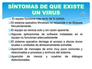 SÍNTOMAS DE QUE EXISTE
      UN VIRUS
 El equipo funciona más lento de lo común.
El sistema operativo Windows no responde o se bloquea
 frecuentemente.
El equipo se reinicia solo y sin razón aparente.
Algunas aplicaciones de software instaladas en el
 equipo no funcionan adecuadamente
El sistema operativo deniega el acceso a discos duros
 locales o unidades de almacenamiento extraíble.
Aparición de mensajes de error muy poco comunes y
 relacionados a procesos y archivos del sistema.
Aparición de menús y cuadros de diálogos
 distorsionados.
 