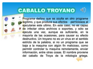 Programa dañino que se oculta en otro programa
legítimo, y que produce sus efectos perniciosos al
ejecutarse este ultimo. En este caso, no es capaz
de infectar otros archivos o soportes, y sólo se
ejecuta una vez, aunque es suficiente, en la
mayoría de las ocasiones, para causar su efecto
destructivo. Un troyano no es un virus en el sentido
estricto de la palabra, si no un programa que se
baja a la maquina con algún fin malicioso, como
permitir controlar tu maquina remotamente, enviar
información, entre otras cosas. El nombre proviene
del caballo de Troya de la mitología griega.
 