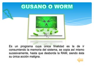 Es un programa cuya única finalidad es la de ir
consumiendo la memoria del sistema, se copia así mismo
sucesivamente, hasta que desborda la RAM, siendo ésta
su única acción maligna.
 