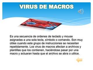 VIRUS DE MACROS




Es una secuencia de ordenes de teclado y mouse
asignadas a una sola tecla, símbolo o comando. Son muy
útiles cuando este grupo de instrucciones se necesitan
repetidamente. Los virus de macros afectan a archivos y
plantillas que los contienen, haciéndose pasar por una
macro y actuaran hasta que el archivo se abra o utilice.
 