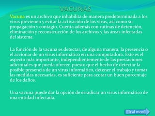 Vacuna es un archivo que inhabilita de manera predeterminada a los
virus previenen y evitar la activación de los virus, así como su
propagación y contagio. Cuenta además con rutinas de detención,
eliminación y reconstrucción de los archivos y las áreas infectadas
del sistema.

La función de la vacuna es detectar, de alguna manera, la presencia o
el accionar de un virus informático en una computadora. Este es el
aspecto más importante, independientemente de las prestaciones
adicionales que pueda ofrecer, puesto que el hecho de detectar la
posible presencia de un virus informático, detener el trabajo y tomar
las medidas necesarias, es suficiente para acotar un buen porcentaje
de los daños.

Una vacuna puede dar la opción de erradicar un virus informático de
una entidad infectada.

                                                           Ir al menú
 