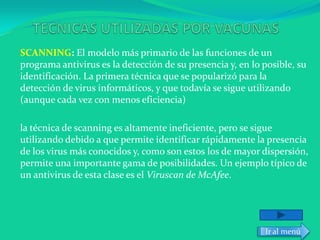 SCANNING: El modelo más primario de las funciones de un
programa antivirus es la detección de su presencia y, en lo posible, su
identificación. La primera técnica que se popularizó para la
detección de virus informáticos, y que todavía se sigue utilizando
(aunque cada vez con menos eficiencia)

la técnica de scanning es altamente ineficiente, pero se sigue
utilizando debido a que permite identificar rápidamente la presencia
de los virus más conocidos y, como son estos los de mayor dispersión,
permite una importante gama de posibilidades. Un ejemplo típico de
un antivirus de esta clase es el Viruscan de McAfee.




                                                            Ir al menú
 