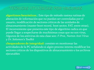 algoritmos heurísticos.: Este tipo de método rastrea rutinas de
alteración de información que no puedan ser controladas por el
usuario, modificación de sectores críticos de las unidades de
almacenamiento (master boot record, boot sector, FAT, entre otras),
El inconveniente que presenta este tipo de algoritmo radica en que
puede llegar a sospecharse de muchisimas cosas que no son virus,
Algunos de los antivirus de esta clase son: F-Prot, Norton Anti Virus
y Dr. Solomon's Toolkit
chequeadores de integridad: consiste en monitorear las
actividades de la PC señalando si algún proceso intenta modificar los
sectores críticos de los dispositivos de almacenamiento o los archivos
ejecutables



                                                           Ir al menú
 