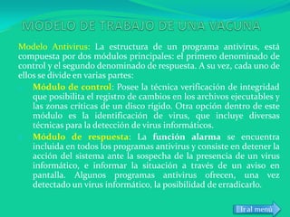 Modelo Antivirus: La estructura de un programa antivirus, está
compuesta por dos módulos principales: el primero denominado de
control y el segundo denominado de respuesta. A su vez, cada uno de
ellos se divide en varias partes:
1. Módulo de control: Posee la técnica verificación de integridad
    que posibilita el registro de cambios en los archivos ejecutables y
    las zonas críticas de un disco rígido. Otra opción dentro de este
    módulo es la identificación de virus, que incluye diversas
    técnicas para la detección de virus informáticos.
2. Módulo de respuesta: La función alarma se encuentra
    incluida en todos los programas antivirus y consiste en detener la
    acción del sistema ante la sospecha de la presencia de un virus
    informático, e informar la situación a través de un aviso en
    pantalla. Algunos programas antivirus ofrecen, una vez
    detectado un virus informático, la posibilidad de erradicarlo.

                                                            Ir al menú
 