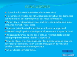 . Todos los días están siendo creados nuevos virus
 . los virus son creados por varias razones entre ellas: por demostrar
conocimientos, por atar empresas, por robar información.
 Para evitar ser atacados por virus se debe tener instalado un buen
antivirus, firewall y anti espía.
 Se deben actualizar todos los días los software de seguridad
 Se debe cumplir políticas de seguridad para evitar ataques de virus
  Ningún software es bueno por si solo, es recomendable utilizar
varias programas para mantener la seguridad.
 Se debe educar a los funcionarios de la empresa para que haga uso
adecuado de la información y evite la propagación de virus que
puedan dañar información importante.
 Evitar utilizar software pirata

                                                            Ir al menú
 
