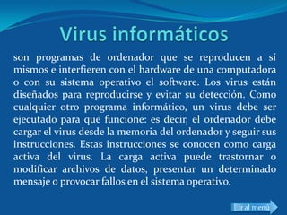 son programas de ordenador que se reproducen a sí
mismos e interfieren con el hardware de una computadora
o con su sistema operativo el software. Los virus están
diseñados para reproducirse y evitar su detección. Como
cualquier otro programa informático, un virus debe ser
ejecutado para que funcione: es decir, el ordenador debe
cargar el virus desde la memoria del ordenador y seguir sus
instrucciones. Estas instrucciones se conocen como carga
activa del virus. La carga activa puede trastornar o
modificar archivos de datos, presentar un determinado
mensaje o provocar fallos en el sistema operativo.

                                                  Ir al menú
 