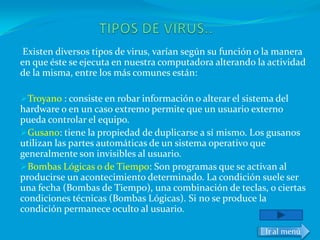 Existen diversos tipos de virus, varían según su función o la manera
en que éste se ejecuta en nuestra computadora alterando la actividad
de la misma, entre los más comunes están:

Troyano : consiste en robar información o alterar el sistema del
hardware o en un caso extremo permite que un usuario externo
pueda controlar el equipo.
Gusano: tiene la propiedad de duplicarse a sí mismo. Los gusanos
utilizan las partes automáticas de un sistema operativo que
generalmente son invisibles al usuario.
Bombas Lógicas o de Tiempo: Son programas que se activan al
producirse un acontecimiento determinado. La condición suele ser
una fecha (Bombas de Tiempo), una combinación de teclas, o ciertas
condiciones técnicas (Bombas Lógicas). Si no se produce la
condición permanece oculto al usuario.

                                                           Ir al menú
 