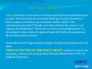 Hoax: los hoax no son virus ni tienen capacidad de reproducirse por
si solos. Son mensajes de contenido falso que incitan al usuario a
hacer copias y enviarla a sus contactos. Suelen apelar a los
sentimientos morales ("Ayuda a un niño enfermo de cáncer") o al
espíritu de solidaridad ("Aviso de un nuevo virus peligrosísimo") y,
en cualquier caso, tratan de aprovecharse de la falta de experiencia
de los internautas novatos

Dependiendo del lugar donde se alojan, la técnica de replicación o la
plata
VIRUS DE SECTOR DE ARRANQUE (BOOT). utilizan el sector de
arranque, Infectan los sectores Boot Record, Master Boot, FAT y la
Tabla de Partición,


                                                           Ir al menú
 
