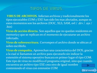VIRUS DE ARCHIVOS. Infectan archivos y tradicionalmente los
tipos ejecutables COM y EXE han sido los mas afectados, aunque es
estos momentos son los archivos (DOC, XLS, SAM, ovl / .drv / .sys /
.bin)
Virus de acción directa. Son aquellos que no quedan residentes en
memoria y que se replican en el momento de ejecutarse un archivo
infectado.
Virus de sobreescritura. Corrompen el archivo donde se ubican al
sobre escribirlo.
Virus de compañía. Aprovechan una característica del DOS, gracias
a la cual si llamamos un archivo para ejecutarlo sin indicar la
extensión el sistema operativo buscara en primer lugar el tipo COM.
Este tipo de virus no modifica el programa original, sino que cuando
encuentra un archivo tipo EXE crea otro de igual nombre
conteniendo el virus con extensión COM
                                                            Ir al menú
 