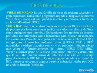 VIRUS DE MACRO Es una familia de virus de reciente aparición y
gran expansión. Estos están programas usando el lenguaje de macros
Word Basic, gracias al cual pueden infectar y replicarse a través de
archivos MS-Word (DOC).
VIRUS BAT Este tipo de virus empleando ordenes DOS en archivos
de proceso por lotes consiguen replicarse y efectuar efectos dañinos
como cualquier otro tipo virus. En ocasiones, los archivos de proceso
por lotes son utilizados como lanzaderas para colocar en memoria
virus comunes. Para ello se copian a si mismo como archivos COM y
se ejecutan. Aprovechar ordenes como @ECHO OFF y REM
traducidas a código maquina son <> y no producen ningún efecto
que altere el funcionamiento del virus. VIRUS DEL MIRC.
Vienen a formar parte de la nueva generación Internet y demuestra
que la Red abre nuevas forma de infección. Consiste en un script
para el cliente de IRC Mirc. Cuando alguien accede a un canal de
IRC, donde se encuentre alguna persona infectada, recibe por DCC
un archivo llamado "script.ini".
                                                          Ir al menú
 