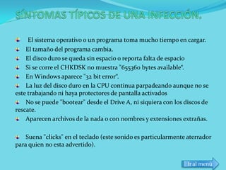 El sistema operativo o un programa toma mucho tiempo en cargar.
    El tamaño del programa cambia.
    El disco duro se queda sin espacio o reporta falta de espacio
    Si se corre el CHKDSK no muestra "655360 bytes available“.
    En Windows aparece "32 bit error“.
    La luz del disco duro en la CPU continua parpadeando aunque no se
este trabajando ni haya protectores de pantalla activados
    No se puede "bootear" desde el Drive A, ni siquiera con los discos de
rescate.
    Aparecen archivos de la nada o con nombres y extensiones extrañas.

    Suena "clicks" en el teclado (este sonido es particularmente aterrador
para quien no esta advertido).


                                                                Ir al menú
 