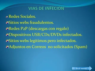 Redes Sociales.
Sitios webs fraudulentos.
Redes P2P (descargas con regalo)
Dispositivos USB/CDs/DVDs infectados.
Sitios webs legítimos pero infectados.
Adjuntos en Correos no solicitados (Spam)




                                   Ir al menú
 
