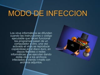 MODO DE INFECCION

Los virus informáticos se difunden
cuando las instrucciones o código
 ejecutable que hacen funcionar
   los programas pasan de un
   computador a otro, una vez
  activado el virus se reproduce
 copiándose en el disco duro, en
      discos flexibles o redes
informáticas y se ejecutan dando
     doble click a los archivos
 infectados o viendo I-mails con
         archivos adjuntos.
 