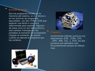    Bombas de tiempo
    Son los programas ocultos en la
    memoria del sistema, en los discos o
    en los archivos de programas
    ejecutables con tipo COM o EXE,que
    esperan una fecha o una hora
    determinada para explotar. Algunos
    de estos virus no son destructivos y
    solo exhiben mensajes en las
    pantallas al momento de la explosión.    Programa
    Llegado el momento, se activan            comúnmente infectan archivos con
    cuando se ejecuta el programa que         extensiones .EXE, .COM, .OVL
    los contiene.                             , .DRV, .BIN, .DLL, y .SYS, los dos
                                              primeros son atacados mas
                                              frecuentemente porque se utilizan
                                              mas.
 