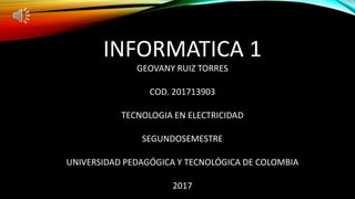INFORMATICA 1
GEOVANY RUIZ TORRES
COD. 201713903
TECNOLOGIA EN ELECTRICIDAD
SEGUNDOSEMESTRE
UNIVERSIDAD PEDAGÓGICA Y TECNOLÓGICA DE COLOMBIA
2017
 