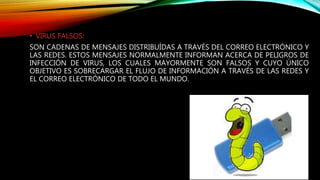 • VIRUS FALSOS:
SON CADENAS DE MENSAJES DISTRIBUÍDAS A TRAVÉS DEL CORREO ELECTRÓNICO Y
LAS REDES. ESTOS MENSAJES NORMALMENTE INFORMAN ACERCA DE PELIGROS DE
INFECCIÓN DE VIRUS, LOS CUALES MAYORMENTE SON FALSOS Y CUYO ÚNICO
OBJETIVO ES SOBRECARGAR EL FLUJO DE INFORMACIÓN A TRAVÉS DE LAS REDES Y
EL CORREO ELECTRÓNICO DE TODO EL MUNDO.
 