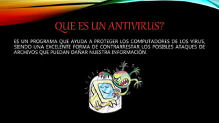 QUE ES UN ANTIVIRUS?
ES UN PROGRAMA QUE AYUDA A PROTEGER LOS COMPUTADORES DE LOS VIRUS,
SIENDO UNA EXCELENTE FORMA DE CONTRARRESTAR LOS POSIBLES ATAQUES DE
ARCHIVOS QUE PUEDAN DAÑAR NUESTRA INFORMACIÓN.
 