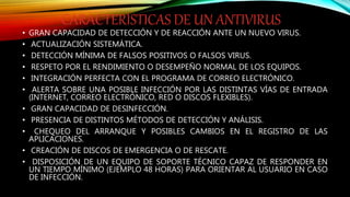 CARACTERÍSTICAS DE UN ANTIVIRUS
• GRAN CAPACIDAD DE DETECCIÓN Y DE REACCIÓN ANTE UN NUEVO VIRUS.
• ACTUALIZACIÓN SISTEMÁTICA.
• DETECCIÓN MÍNIMA DE FALSOS POSITIVOS O FALSOS VIRUS.
• RESPETO POR EL RENDIMIENTO O DESEMPEÑO NORMAL DE LOS EQUIPOS.
• INTEGRACIÓN PERFECTA CON EL PROGRAMA DE CORREO ELECTRÓNICO.
• ALERTA SOBRE UNA POSIBLE INFECCIÓN POR LAS DISTINTAS VÍAS DE ENTRADA
(INTERNET, CORREO ELECTRÓNICO, RED O DISCOS FLEXIBLES).
• GRAN CAPACIDAD DE DESINFECCIÓN.
• PRESENCIA DE DISTINTOS MÉTODOS DE DETECCIÓN Y ANÁLISIS.
• CHEQUEO DEL ARRANQUE Y POSIBLES CAMBIOS EN EL REGISTRO DE LAS
APLICACIONES.
• CREACIÓN DE DISCOS DE EMERGENCIA O DE RESCATE.
• DISPOSICIÓN DE UN EQUIPO DE SOPORTE TÉCNICO CAPAZ DE RESPONDER EN
UN TIEMPO MÍNIMO (EJEMPLO 48 HORAS) PARA ORIENTAR AL USUARIO EN CASO
DE INFECCIÓN.
 