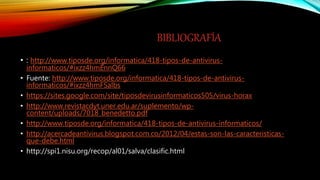 BIBLIOGRAFÍA
• : http://www.tiposde.org/informatica/418-tipos-de-antivirus-
informaticos/#ixzz4hmEnnQ66
• Fuente: http://www.tiposde.org/informatica/418-tipos-de-antivirus-
informaticos/#ixzz4hmFSalbs
• https://sites.google.com/site/tiposdevirusinformaticos505/virus-horax
• http://www.revistacdyt.uner.edu.ar/suplemento/wp-
content/uploads/7018_benedetto.pdf
• http://www.tiposde.org/informatica/418-tipos-de-antivirus-informaticos/
• http://acercadeantivirus.blogspot.com.co/2012/04/estas-son-las-caracteristicas-
que-debe.html
• http://spi1.nisu.org/recop/al01/salva/clasific.html
 