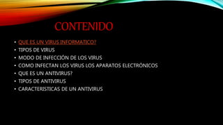 CONTENIDO
• QUE ES UN VIRUS INFORMATICO?
• TIPOS DE VIRUS
• MODO DE INFECCIÓN DE LOS VIRUS
• COMO INFECTAN LOS VIRUS LOS APARATOS ELECTRÓNICOS
• QUE ES UN ANTIVIRUS?
• TIPOS DE ANTIVIRUS
• CARACTERISTICAS DE UN ANTIVIRUS
 