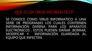 QUE ES UN VIRUS INFORMATICO?
SE CONOCE COMO VIRUS INFORMATICO A UNA
SERIE DE PROGRAMAS LOS CUALES CONTIENEN
INFORMACIÓN DAÑINA PARA LOS APARATOS
ELECTRÓNICOS , ESTOS PUEDEN DAÑAR ,BORRAR,
MODIFICAR Y INFORMACIÓN GUARDADA AL
EQUIPO QUE INFECTEN.
 