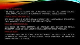 • VIRUS RESIDENTES:
• ES AQUEL QUE SE OCULTA EN LA MEMORIA RAM DE LAS COMPUTADORAS
INFECTANDO PROGRAMAS Y FICHEROS AL MOMENTO DE EJECUTARSEN
• VIRUS DE ACCION DIRECTA :
SON AQUELLOS QUE NO SE QUEDAN RESIDENTES EN LA MEMORIA Y SE REPLICAN
EN EL MOMENTO DE EJECUTAR EL FICHERO INFECTADO.
VIRUS DE SOBREESCRITURA:
ESTA CLASE DE VIRUS DESTRUYE LO ARCHIVOS QUE INFECTA EN FORMA
INMEDIATA LUEGO DE SUEJE UCION Y LOS CAMBIA POR OTROS ARCHIVOS.
VIRUS DE BOOT:
ESTOS VIRUS INFECTAN SECTORES DE INICIO Y BOOTEO DE DISKETTES Y EL SECTOR
DE ARRANQUE MAESTRO DE LOS DISCOS DUROS, INFECTAN LAS TABLAS DE
PARTICIONES DE LOS DISCOS.
 