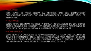 • GUSANOS:
ESTA CLASE DE VIRUS OCUPA LA MEMORIA RAM DEL COMPUTADOR
DUPLICANDOSE HACIENDO QUE LOS ORDENADORES Y SERVIDORES DEJEN DE
RESPONDER.
• TROYANOS:
ESTOS VIRUS ELIMINAN FICHEROS Y BORRAN INFORMACION DE LOS DISCOS
DUROS DEJANDO BULNERABLES LOS DATOS CONFIDENCIALES PERMITIENDO EL
ONGRESO A CULAQUIER PERSONA A NUESTROS DATOS PERSONALES.
• BOMBA LOGICA:
ESTAS TIENEN LA CAPACIDAD DE PERMANECER OCULTO HASTA QUE SE CUMPLA EL
TIEMPO DETERMINADO EN EL QUE SE LE PROGRAMO PARA AFECTAR LA PARTE
LÓGICA DEL ORDENADOR, BORRAR FICHEROS, ALTERAR EL SISTEMA, E INCLUSO
INHABILITAR POR COMPLETO EL SISTEMA OPERATIVO DE UN PC
 