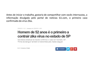 Antes de iniciar o trabalho, gostaria de compartilhar com vocês internautas, a
informação divulgada pelo portal de notícias G1.com, o primeiro caso
confirmado do vírus Zika.
 