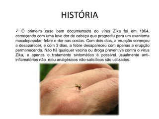 HISTÓRIA
 O primeiro caso bem documentado do vírus Zika foi em 1964,
começando com uma leve dor de cabeça que progrediu para um exantema
maculopapular, febre e dor nas costas. Com dois dias, a erupção começou
a desaparecer, e com 3 dias, a febre desapareceu com apenas a erupção
permanecendo. Não há qualquer vacina ou droga preventiva contra o vírus
Zika, e apenas o tratamento sintomático é possível usualmente anti-
inflamatórios não e/ou analgésicos não-salicílicos são utilizados.
 