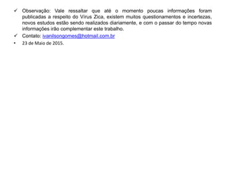  Observação: Vale ressaltar que até o momento poucas informações foram
publicadas a respeito do Vírus Zica, existem muitos questionamentos e incertezas,
novos estudos estão sendo realizados diariamente, e com o passar do tempo novas
informações irão complementar este trabalho.
 Contato: ivanilsongomes@hotmail.com.br
• 23 de Maio de 2015.
 