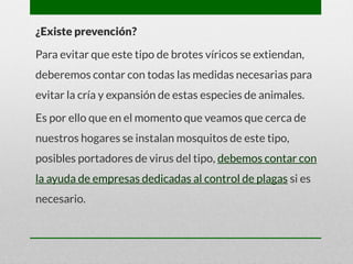 ¿Existe prevención?
Para evitar que este tipo de brotes víricos se extiendan,
deberemos contar con todas las medidas necesarias para
evitar la cría y expansión de estas especies de animales.
Es por ello que en el momento que veamos que cerca de
nuestros hogares se instalan mosquitos de este tipo,
posibles portadores de virus del tipo, debemos contar con
la ayuda de empresas dedicadas al control de plagas si es
necesario.
 