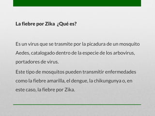 La fiebre por Zika ¿Qué es?
Es un virus que se trasmite por la picadura de un mosquito
Aedes, catalogado dentro de la especie de los arbovirus,
portadores de virus.
Este tipo de mosquitos pueden transmitir enfermedades
como la fiebre amarilla, el dengue, la chikungunya o, en
este caso, la fiebre por Zika.
 