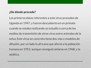 ¿De dónde procede?
Los primeros datos referentes a este virus proceden de
Uganda en 1947, y fueron descubierto en un primate
cuando se estaba realizando un estudio a cerca de los
medios de transmisión de otros virus entre animales de la
selva. Este virus en concreto tiene dos vías o modelos de
difusión, por un lado la africana que afectó a la población
humana en 1952, aunque consiguió aislarse en 1968, y la
asiática.
 