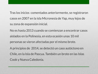 Tras los inicios comentados anteriormente, se registraron
casos en 2007 en la isla Micronesia de Yap, muy lejos de
su zona de expansión inicial.
No es hasta 2013 cuando se comienzan a encontrar casos
aislados en la Polinesia, en esta ocasión unas 10 mil
personas se vieron afectadas por el mismo brote.
A principios de 2014, se detectó un caso autóctono en
Chile, en la Isla de Pascua. También un brote en las Islas
Cook y Nueva Caledonia.
 