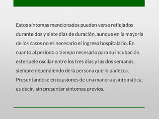 Estos síntomas mencionados pueden verse reflejados
durante dos y siete días de duración, aunque en la mayoría
de los casos no es necesario el ingreso hospitalario. En
cuanto al periodo o tiempo necesario para su incubación,
este suele oscilar entre los tres días y las dos semanas,
siempre dependiendo de la persona que lo padezca.
Presentándose en ocasiones de una manera asintomática,
es decir, sin presentar síntomas previos.
 