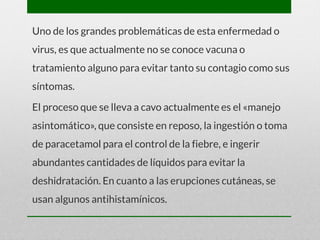 Uno de los grandes problemáticas de esta enfermedad o
virus, es que actualmente no se conoce vacuna o
tratamiento alguno para evitar tanto su contagio como sus
síntomas.
El proceso que se lleva a cavo actualmente es el «manejo
asintomático», que consiste en reposo, la ingestión o toma
de paracetamol para el control de la fiebre, e ingerir
abundantes cantidades de líquidos para evitar la
deshidratación. En cuanto a las erupciones cutáneas, se
usan algunos antihistamínicos.
 