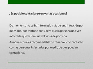 ¿Es posible contagiarse en varias ocasiones?
De momento no se ha informado más de una infección por
individuo, por tanto se considera que la persona una vez
infectada queda inmune del virus de por vida.
Aunque si que es recomendable no tener mucho contacto
con las personas infectadas por medio de que puedan
contagiarte.
 