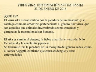 VIRUS ZIKA, INFORMACIÓN ACTUALIZADA
23 DE ENERO DE 2016
¿QUÉ ES?
El virus zika es transmitido por la picadura de un mosquito y se
cataloga como un arbovirus perteneciente al género flavivirus, que
son aquellos que animales invertebrados como zancudos y
garrapatas le transmiten al ser humano.
El zika es similar al dengue, la fiebre amarilla, el virus del Nilo
Occidental y la encefalitis japonesa.
Se transmite tras la picadura de un mosquito del género aedes, como
el Aedes Aegypti, el mismo que causa el dengue y otras
enfermedades
 