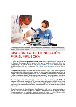 El diagnóstico del virus Zika tiene más interés epidemiológico y para describir su distribución geográfica
que para el tratamiento del paciente.
DIAGNÓSTICO DE LA INFECCIÓN
POR EL VIRUS ZIKA
La mayoría de los casos de infección por el virus Zika son asintomáticos, por lo que no
se llegan a diagnosticar. En los casos en los que se producen síntomas, éstos son
inespecíficos, y se pueden confundir con el dengue o elchikungunya, enfermedades que
también se transmiten por mosquitos en las mismas zonas donde se transmite el virus
Zika.
El diagnóstico del virus se puede realizar por detección por PCR del material genético
(ARN) del virus durante el período de viremia, es decir, cuando hay presencia del virus en
sangre. Estos sucede en los primeros 3-5 días del período sintomático de la enfermedad.
También se puede analizar la presencia del material genético del virus en saliva o en orina,
donde sí puede permanecer durante más días, incluso tras la resolución de los síntomas.
También se pueden detectar anticuerpos contra el virus Zika en sangre, a partir del 5º o 6º
día de la enfermedad sintomática. Sin embargo, estos anticuerpos pueden dar un falso
positivo en las personas que han pasado una infección por otro flavivirus como el dengue.
Por otro lado, no existen a fecha de hoy kits comerciales para uso habitual de diagnóstico
del virus Zika.
En cualquier caso, el diagnóstico del virus Zika tiene más interés epidemiológico y de
descripción de su distribución geográfica que para el tratamiento de un paciente concreto,
puesto que además los resultados tardan en obtenerse entre 4-14 días. Además, estas
pruebas solamente se realizan en centros de referencia especializados.
 