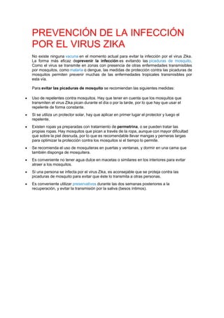 PREVENCIÓN DE LA INFECCIÓN
POR EL VIRUS ZIKA
No existe ninguna vacuna en el momento actual para evitar la infección por el virus Zika.
La forma más eficaz deprevenir la infección es evitando las picaduras de mosquito.
Como el virus se transmite en zonas con presencia de otras enfermedades transmisibles
por mosquitos, como malaria o dengue, las medidas de protección contra las picaduras de
mosquitos permiten prevenir muchas de las enfermedades tropicales transmisibles por
esta vía.
Para evitar las picaduras de mosquito se recomiendan las siguientes medidas:
 Uso de repelentes contra mosquitos. Hay que tener en cuenta que los mosquitos que
transmiten el virus Zika pican durante el día o por la tarde, por lo que hay que usar el
repelente de forma constante.
 Si se utiliza un protector solar, hay que aplicar en primer lugar el protector y luego el
repelente.
 Existen ropas ya preparadas con tratamiento de permetrina, o se pueden tratar las
propias ropas. Hay mosquitos que pican a través de la ropa, aunque con mayor dificultad
que sobre la piel desnuda, por lo que es recomendable llevar mangas y perneras largas
para optimizar la protección contra los mosquitos si el tiempo lo permite.
 Se recomienda el uso de mosquiteras en puertas y ventanas, y dormir en una cama que
también disponga de mosquitera.
 Es conveniente no tener agua dulce en macetas o similares en los interiores para evitar
atraer a los mosquitos.
 Si una persona se infecta por el virus Zika, es aconsejable que se proteja contra las
picaduras de mosquito para evitar que éste lo transmita a otras personas.
 Es conveniente utilizar preservativos durante las dos semanas posteriores a la
recuperación, y evitar la transmisión por la saliva (besos íntimos).
 
