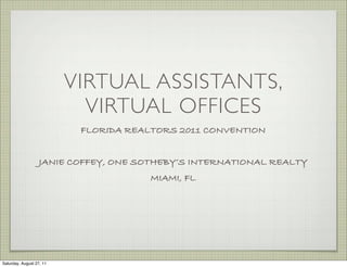 VIRTUAL ASSISTANTS,
                            VIRTUAL OFFICES
                           FLORIDA REALTORS 2011 CONVENTION


                   JANIE COFFEY, ONE SOTHEBY’S INTERNATIONAL REALTY
                                       MIAMI, FL




Saturday, August 27, 11
 