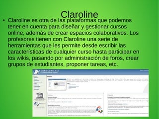 Claroline● Claroline es otra de las plataformas que podemos
tener en cuenta para diseñar y gestionar cursos
online, además de crear espacios colaborativos. Los
profesores tienen con Claroline una serie de
herramientas que les permite desde escribir las
características de cualquier curso hasta participar en
los wikis, pasando por administración de foros, crear
grupos de estudiantes, proponer tareas, etc.
 