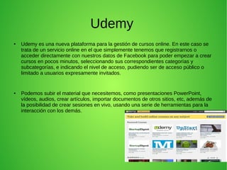 Udemy
● Udemy es una nueva plataforma para la gestión de cursos online. En este caso se
trata de un servicio online en el que simplemente tenemos que registrarnos o
acceder directamente con nuestros datos de Facebook para poder empezar a crear
cursos en pocos minutos, seleccionando sus correspondientes categorías y
subcategorías, e indicando el nivel de acceso, pudiendo ser de acceso público o
limitado a usuarios expresamente invitados.
● Podemos subir el material que necesitemos, como presentaciones PowerPoint,
vídeos, audios, crear artículos, importar documentos de otros sitios, etc, además de
la posibilidad de crear sesiones en vivo, usando una serie de herramientas para la
interacción con los demás.
 