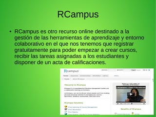RCampus
● RCampus es otro recurso online destinado a la
gestión de las herramientas de aprendizaje y entorno
colaborativo en el que nos tenemos que registrar
gratuitamente para poder empezar a crear cursos,
recibir las tareas asignadas a los estudiantes y
disponer de un acta de calificaciones.
 