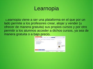 Learnopia
LLearnopia viene a ser una plataforma en el que por un
lado permite a los profesores crear, alojar y vender (u
ofrecer de manera gratuita) sus propios cursos y por otro
permitir a los alumnos acceder a dichos cursos, ya sea de
manera gratuita o a bajo precio.
 