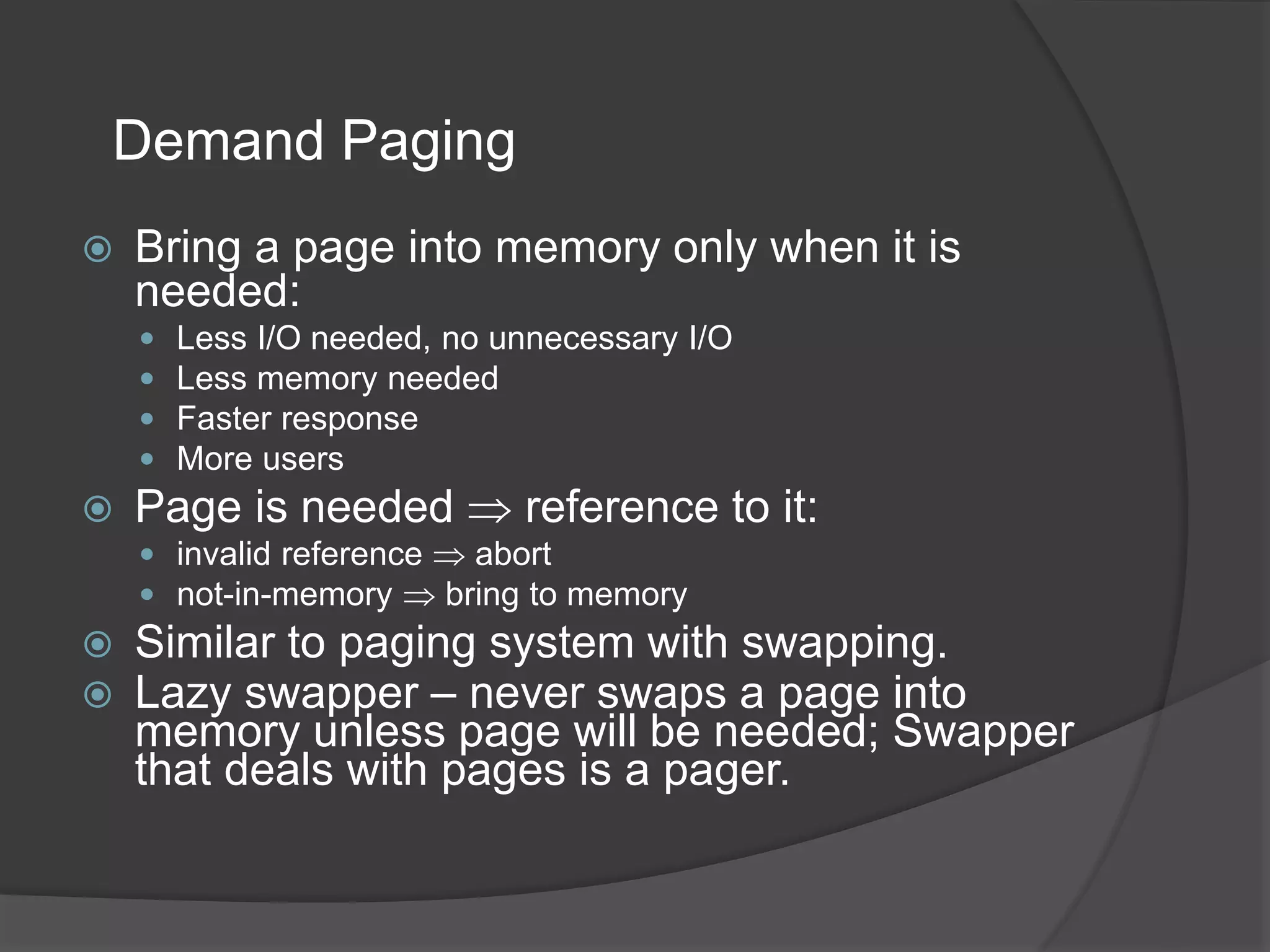 Demand Paging
 Bring a page into memory only when it is
needed:
 Less I/O needed, no unnecessary I/O
 Less memory needed
 Faster response
 More users
 Page is needed  reference to it:
 invalid reference  abort
 not-in-memory  bring to memory
 Similar to paging system with swapping.
 Lazy swapper – never swaps a page into
memory unless page will be needed; Swapper
that deals with pages is a pager.
 
