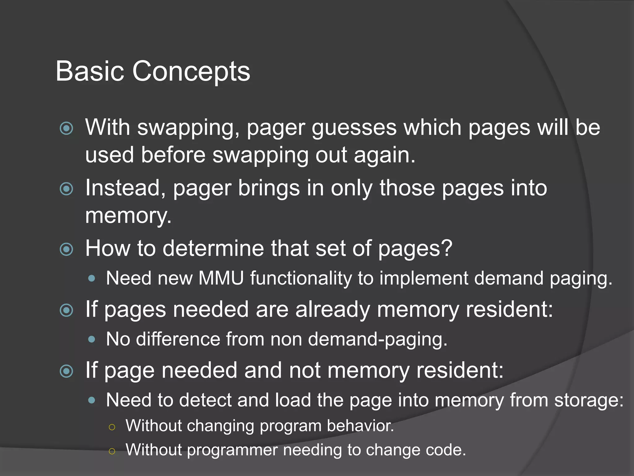 Basic Concepts
 With swapping, pager guesses which pages will be
used before swapping out again.
 Instead, pager brings in only those pages into
memory.
 How to determine that set of pages?
 Need new MMU functionality to implement demand paging.
 If pages needed are already memory resident:
 No difference from non demand-paging.
 If page needed and not memory resident:
 Need to detect and load the page into memory from storage:
○ Without changing program behavior.
○ Without programmer needing to change code.
 