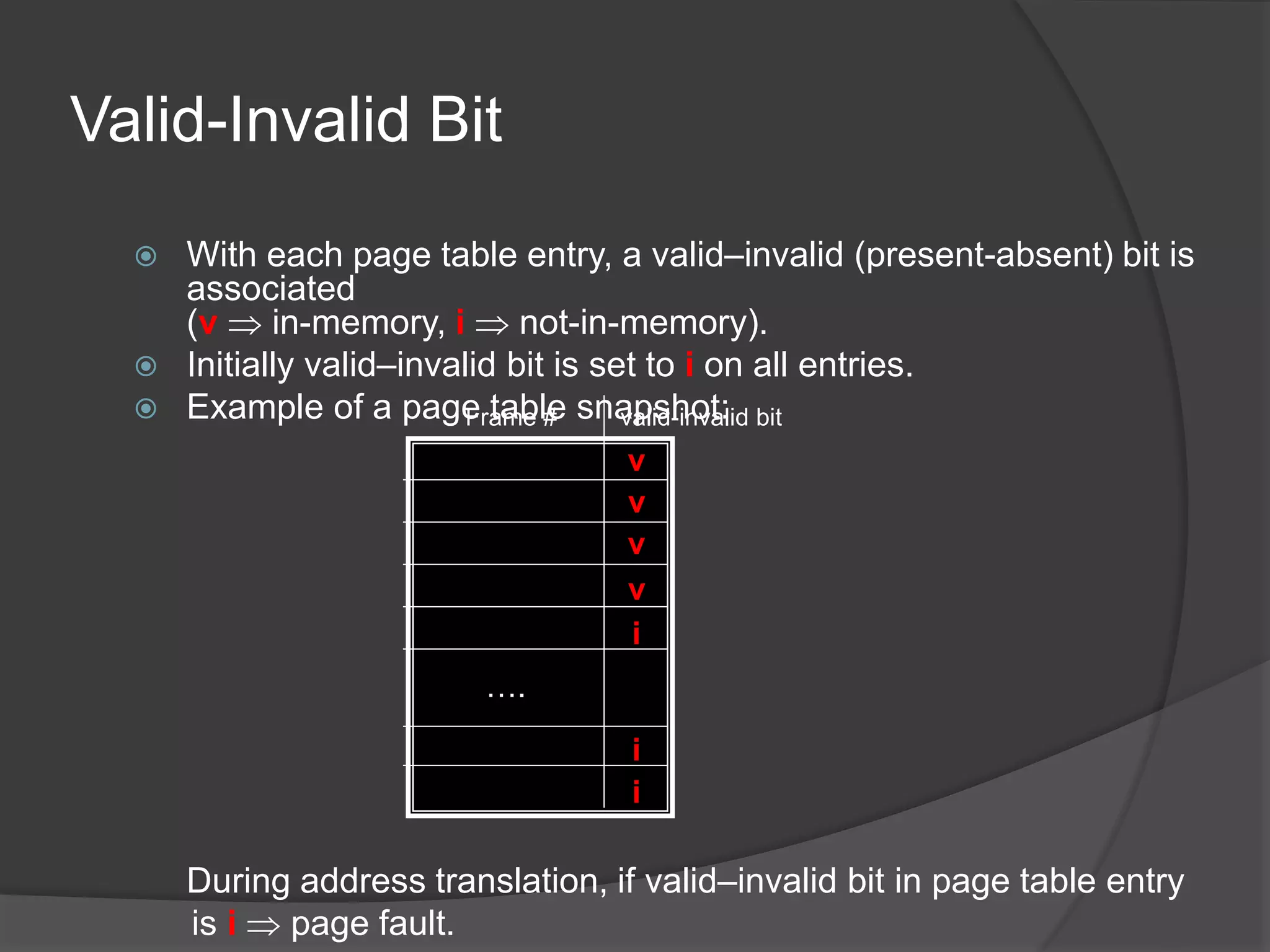 Valid-Invalid Bit
 With each page table entry, a valid–invalid (present-absent) bit is
associated
(v  in-memory, i  not-in-memory).
 Initially valid–invalid bit is set to i on all entries.
 Example of a page table snapshot:
During address translation, if valid–invalid bit in page table entry
is i  page fault.
v
v
v
v
i
i
i
….
Frame # valid-invalid bit
 